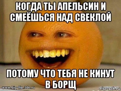 когда ты апельсин и смеёшься над свеклой потому что тебя не кинут в борщ