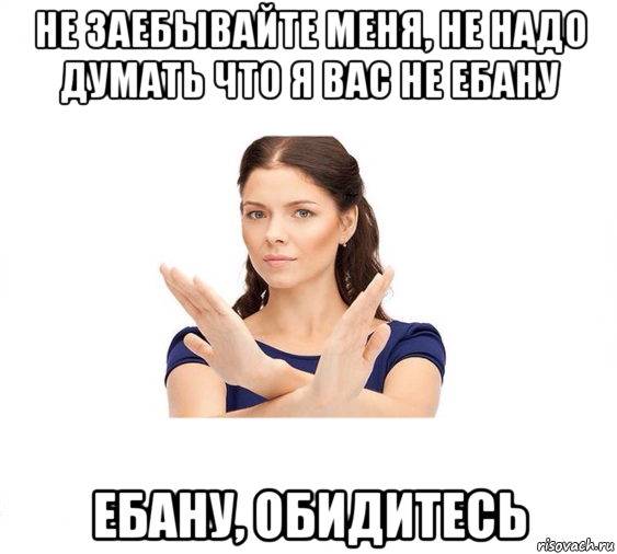 не заебывайте меня, не надо думать что я вас не ебану ебану, обидитесь