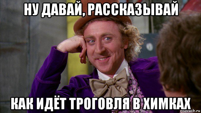 ну давай, рассказывай как идёт троговля в химках, Мем Ну давай расскажи (Вилли Вонка)