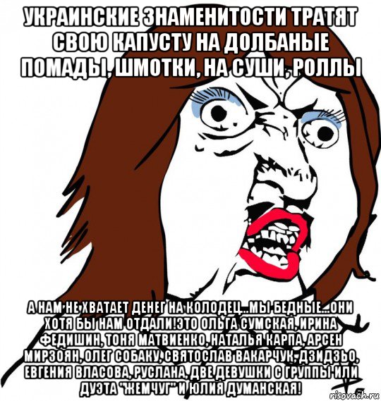 украинские знаменитости тратят свою капусту на долбаные помады, шмотки, на суши, роллы а нам не хватает денег на колодец...мы бедные...они хотя бы нам отдали!это ольга сумская, ирина федишин, тоня матвиенко, наталья карпа, арсен мирзоян, олег собаку, святослав вакарчук, дзидзьо, евгения власова, руслана, две девушки с группы или дуэта "жемчуг" и юлия думанская!, Мем Ну почему (девушка)