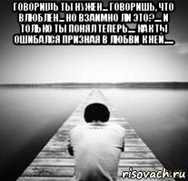 говоришь ты нужен... говоришь, что влюблён... но взаимно ли это?.... и только ты понял теперь.... как ты ошибался призная в любви к ней..... 