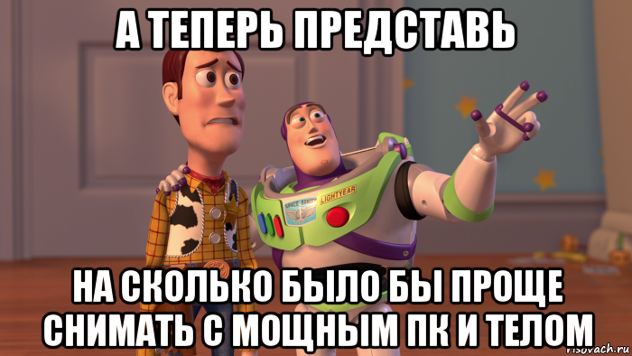 а теперь представь на сколько было бы проще снимать с мощным пк и телом