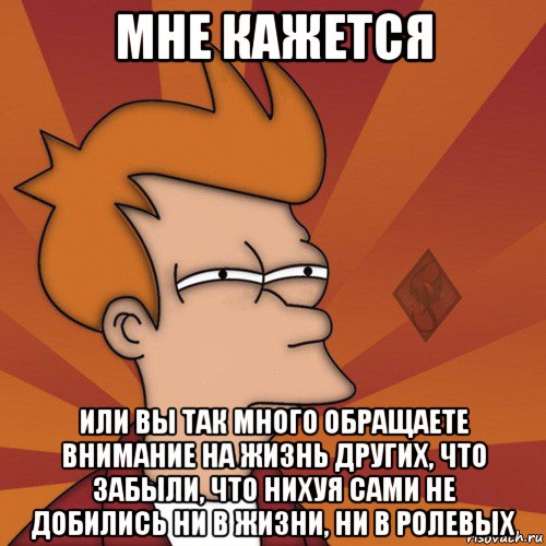 мне кажется или вы так много обращаете внимание на жизнь других, что забыли, что нихуя сами не добились ни в жизни, ни в ролевых