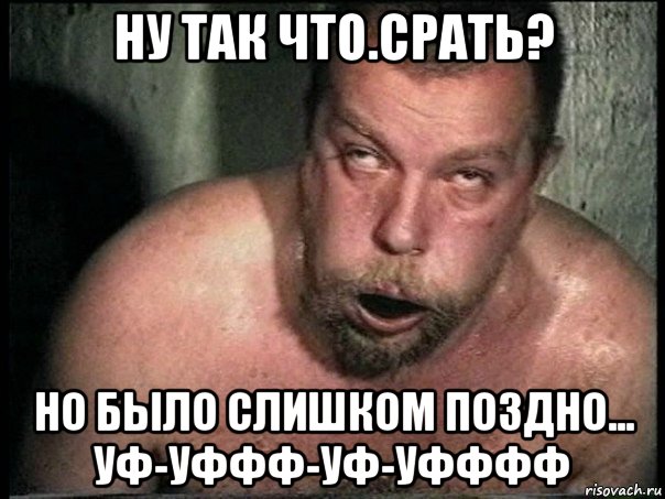 ну так что.срать? но было слишком поздно... уф-уффф-уф-уфффф