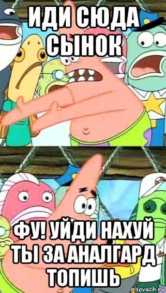 иди сюда сынок фу! уйди нахуй ты за аналгард топишь, Мем Патрик (берешь и делаешь)