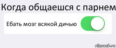 Когда общаешся с парнем Ебать мозг всякой дичью 