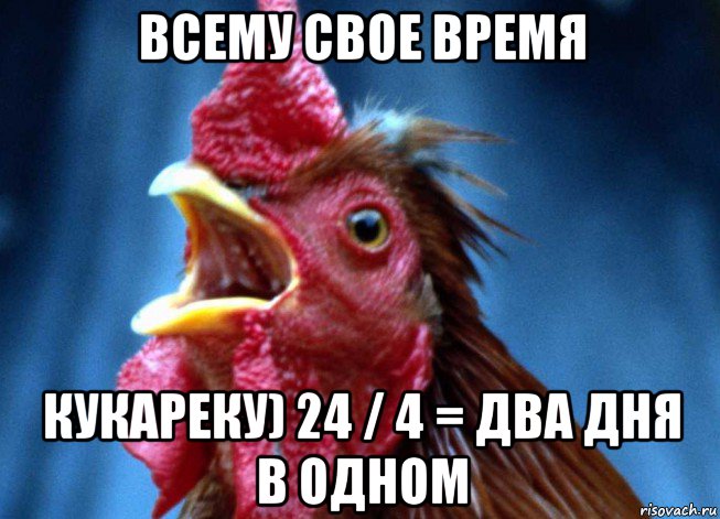 всему свое время кукареку) 24 / 4 = два дня в одном
