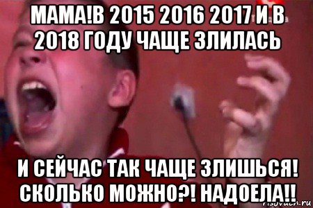 мама!в 2015 2016 2017 и в 2018 году чаще злилась и сейчас так чаще злишься! сколько можно?! надоела!!, Мем  Сашко Фокин орет