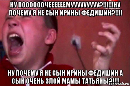 ну поооооочеееееемууууууууу?!!!!!!ну почему я не сын ирины федишин?!!!! ну почему я не сын ирины федишин а сын очень злой мамы татьяны?!!!!, Мем  Сашко Фокин орет