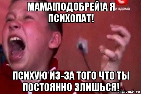 мама!подобрей!а я психопат! психую из-за того что ты постоянно злишься!