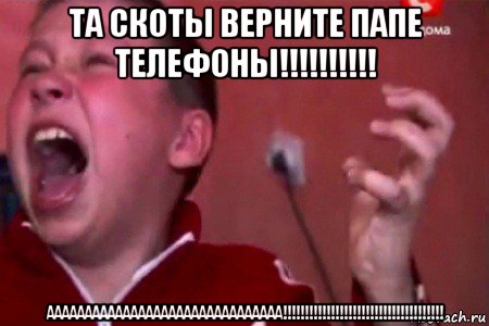 та скоты верните папе телефоны!!!!!!!!!! ааааааааааааааааааааааааааааааа!!!!!!!!!!!!!!!!!!!!!!!!!!!!!!!!!!!!!