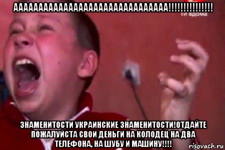 ааааааааааааааааааааааааааааааа!!!!!!!!!!!!!!! знаменитости украинские знаменитости!отдайте пожалуйста свои деньги на колодец на два телефона, на шубу и машину!!!!