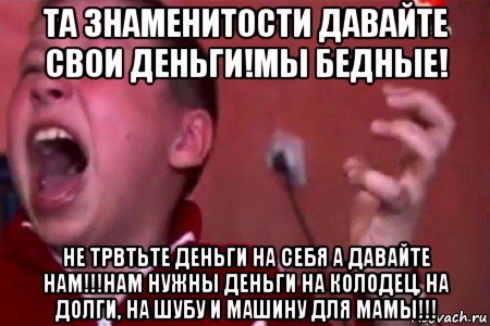 та знаменитости давайте свои деньги!мы бедные! не трвтьте деньги на себя а давайте нам!!!нам нужны деньги на колодец, на долги, на шубу и машину для мамы!!!