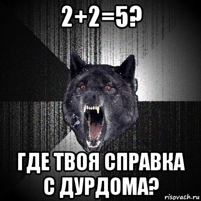 2+2=5? где твоя справка с дурдома?