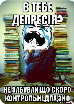 в тебе депресія? не забувай що скоро контрольні,дпа,зно