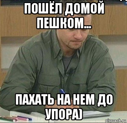 пошёл домой пешком... пахать на нем до упора)