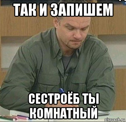 так и запишем сестроёб ты комнатный