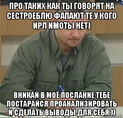 про таких как ты говорят на сестроеблю фапают те у кого ирл имоты нет) вникай в моё послание тебе постарайся проанализировать и сделать выводы для себя ))