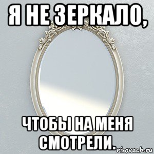 я не зеркало, чтобы на меня смотрели.