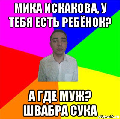 мика искакова, у тебя есть ребёнок? а где муж? швабра сука