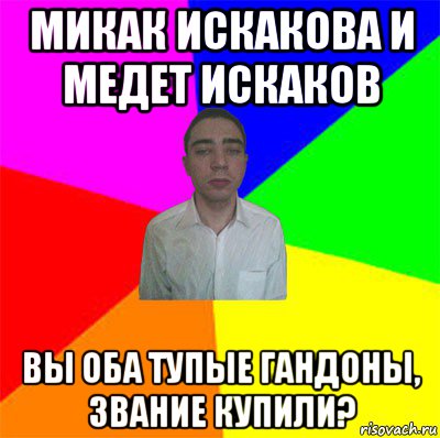 микак искакова и медет искаков вы оба тупые гандоны, звание купили?