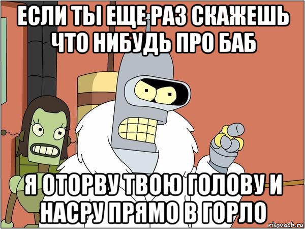 если ты еще раз скажешь что нибудь про баб я оторву твою голову и насру прямо в горло