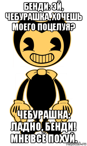 бенди: эй, чебурашка, хочешь моего поцелуя? чебурашка: ладно, бенди! мне всё похуй.