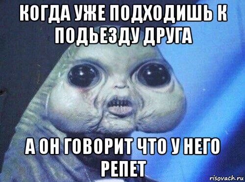 когда уже подходишь к подьезду друга а он говорит что у него репет