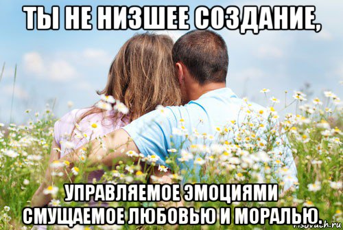 ты не низшее создание, управляемое эмоциями смущаемое любовью и моралью.