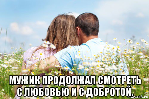  мужик продолжал смотреть с любовью и с добротой.