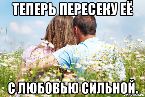 теперь пересеку её с любовью сильной.
