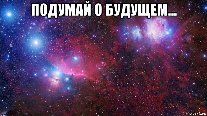 подумай о будущем... 