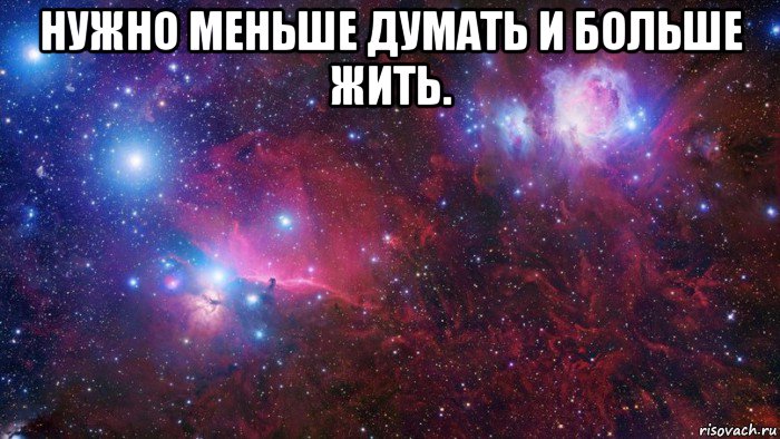 нужно меньше думать и больше жить. 