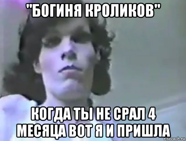 "богиня кроликов" когда ты не срал 4 месяца вот я и пришла