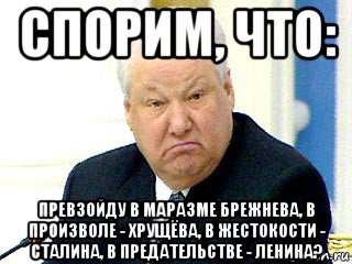 спорим, что: превзойду в маразме брежнева, в произволе - хрущёва, в жестокости - сталина, в предательстве - ленина?