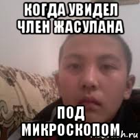 когда увидел член жасулана под микроскопом