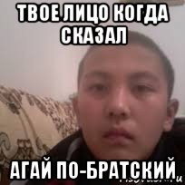 твое лицо когда сказал агай по-братский
