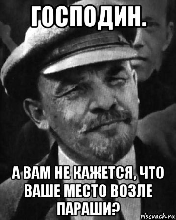 господин. а вам не кажется, что ваше место возле параши?