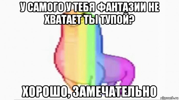 у самого у тебя фантазии не хватает ты тупой? хорошо, замечательно