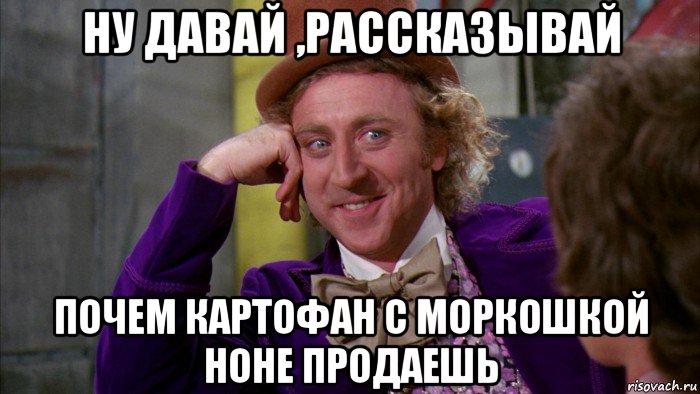 ну давай ,рассказывай почем картофан с моркошкой ноне продаешь, Мем Ну давай расскажи (Вилли Вонка)