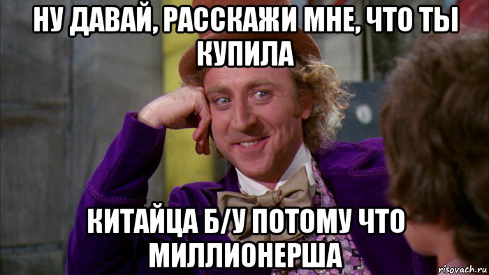 ну давай, расскажи мне, что ты купила китайца б/у потому что миллионерша, Мем Ну давай расскажи (Вилли Вонка)