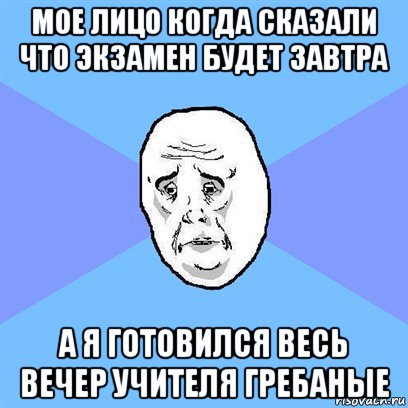 мое лицо когда сказали что экзамен будет завтра а я готовился весь вечер учителя гребаные