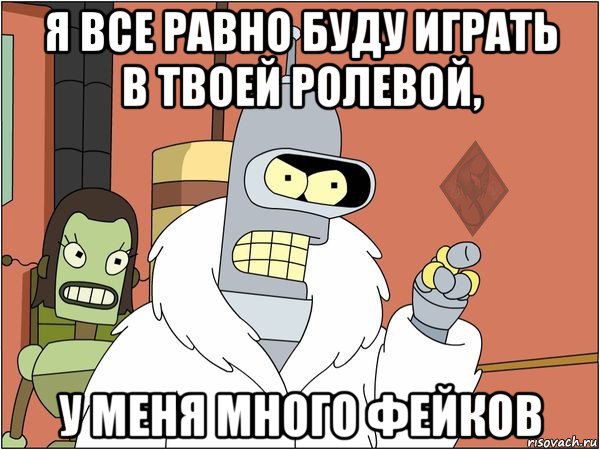 я все равно буду играть в твоей ролевой, у меня много фейков