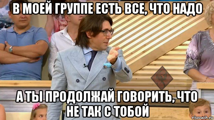 в моей группе есть все, что надо а ты продолжай говорить, что не так с тобой