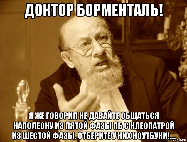 доктор борменталь! я же говорил не давайте общаться наполеону из пятой фазы пб с клеопатрой из шестой фазы. отберите у них ноутбуки!....