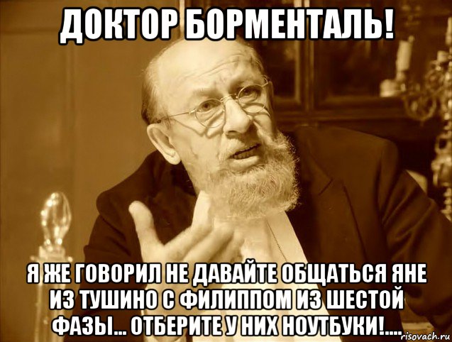 доктор борменталь! я же говорил не давайте общаться яне из тушино с филиппом из шестой фазы... отберите у них ноутбуки!....