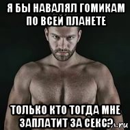 я бы навалял гомикам по всей планете только кто тогда мне заплатит за секс?