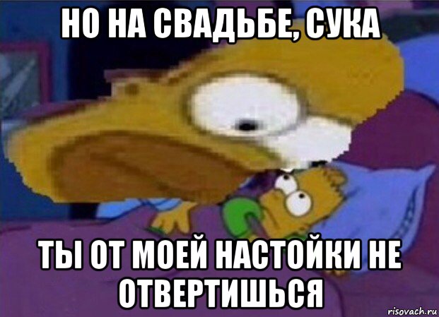 но на свадьбе, сука ты от моей настойки не отвертишься