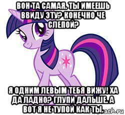вон та самая. ты имеешь ввиду эту? конечно че слепой? я одним левым тебя вижу! ха да ладно? глупи дальше. а вот я не тупой как ты.