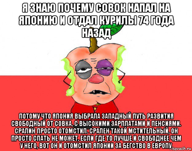 я знаю почему совок напал на японию и отдал курилы 74 года назад потому что япония выбрала западный путь развития свободный от совка, с высокими зарплатами и пенсиями. сралин просто отомстил. срален такой мстительный, он просто спать не может, если где то лучше и свободнее чем у него, вот он и отомстил японии за бегство в европу, Мем Свидомое яблоко